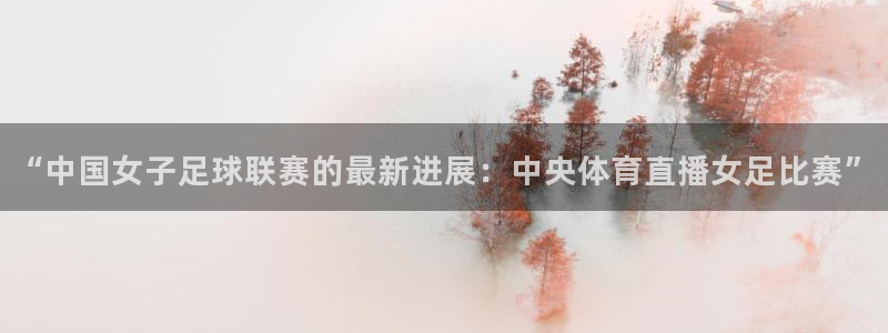“中国女子足球联赛的最新进展：中央体育直播女足比赛”