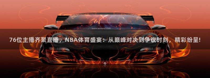 76位主播齐聚直播，NBA体育盛宴：从巅峰对决到争议时刻，精彩纷呈!